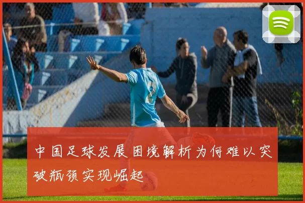 中国足球发展困境解析为何难以突破瓶颈实现崛起