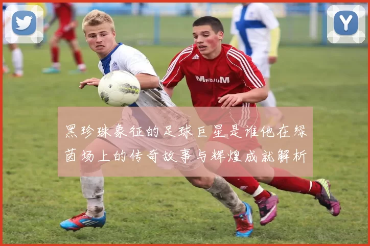 黑珍珠象征的足球巨星是谁他在绿茵场上的传奇故事与辉煌成就解析