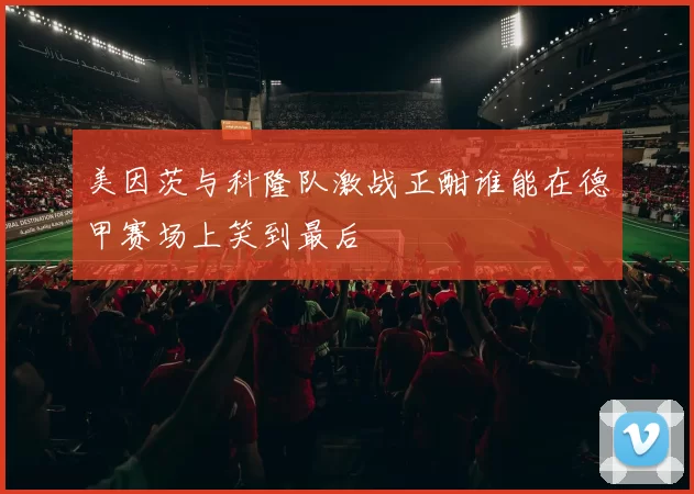 美因茨与科隆队激战正酣谁能在德甲赛场上笑到最后