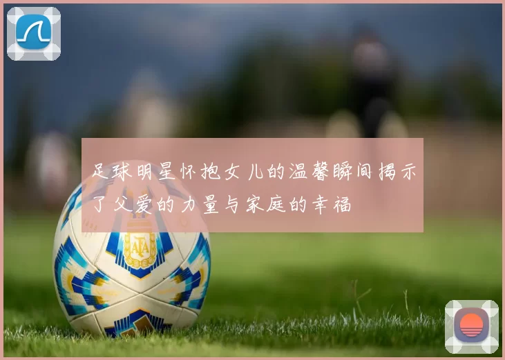 足球明星怀抱女儿的温馨瞬间揭示了父爱的力量与家庭的幸福
