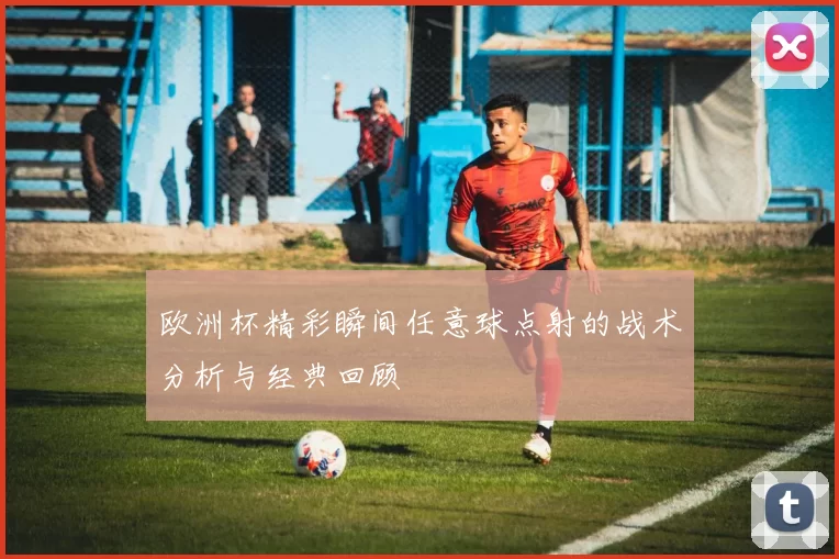 欧洲杯精彩瞬间任意球点射的战术分析与经典回顾