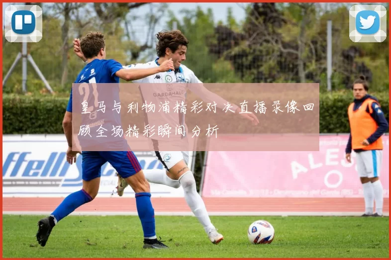 皇马与利物浦精彩对决直播录像回顾全场精彩瞬间分析