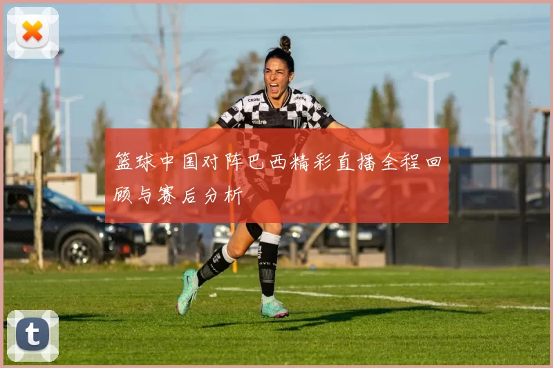 篮球中国对阵巴西精彩直播全程回顾与赛后分析