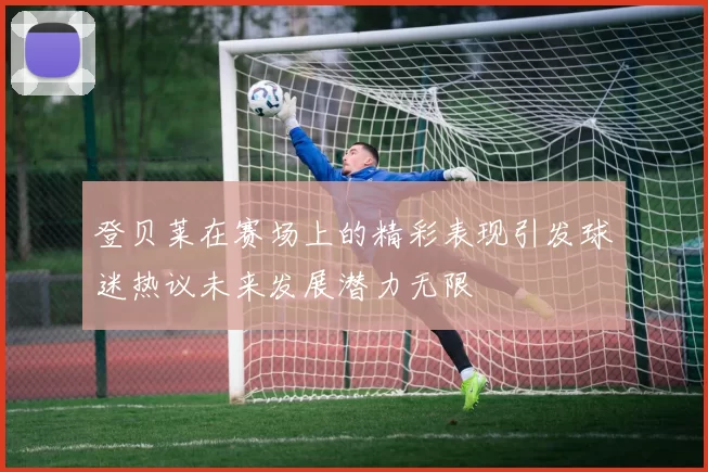 登贝莱在赛场上的精彩表现引发球迷热议未来发展潜力无限