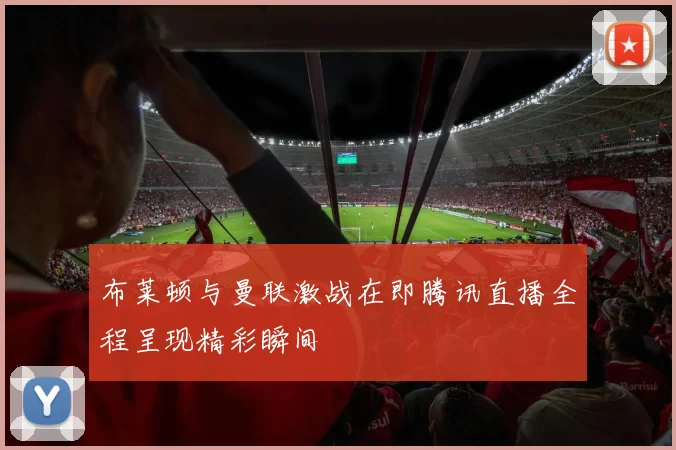 布莱顿与曼联激战在即腾讯直播全程呈现精彩瞬间