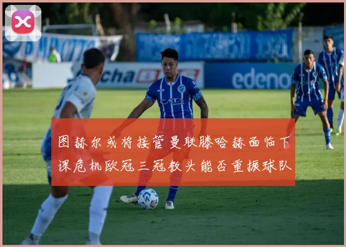 图赫尔或将接管曼联滕哈赫面临下课危机欧冠三冠教头能否重振球队士气