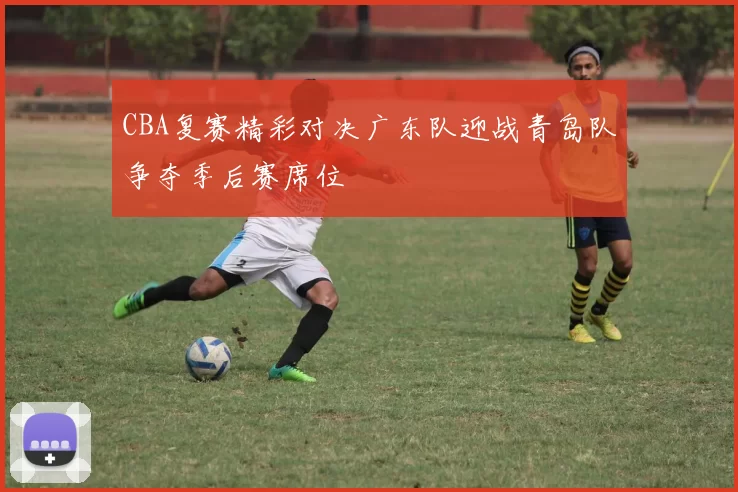 CBA复赛精彩对决广东队迎战青岛队争夺季后赛席位