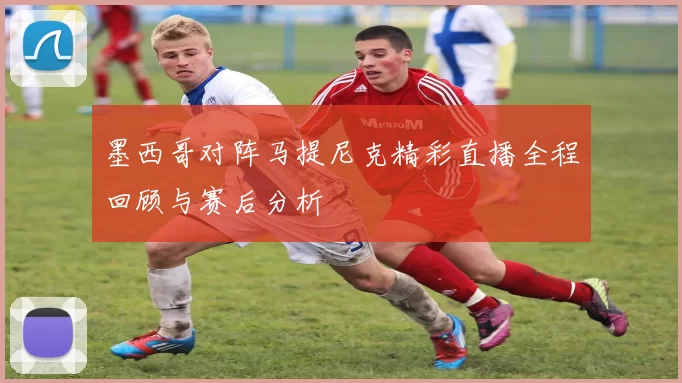 墨西哥对阵马提尼克精彩直播全程回顾与赛后分析