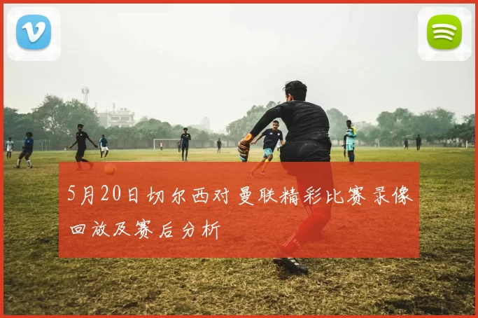 5月20日切尔西对曼联精彩比赛录像回放及赛后分析